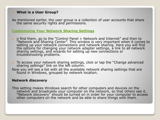  What is a User Group?
As mentioned earlier, the user group is a collection of user accounts that share
the same security rights and permissions.
Customizing Your Network Sharing Settings
 o find them, go to the “Control Panel > Network and Internet” and then to
“Network and Sharing Center”. This window is very important when it comes to
setting up your network connections and network sharing. Here you will find
the options for changing your network adapter settings, a link to all network
sharing settings, and wizards for setting up new connections or
troubleshooting problems.
 To access your network sharing settings, click or tap the “Change advanced
sharing settings” link on the left column.
Now you will see a list with all the available network sharing settings that are
found in Windows, grouped by network location.
Network discovery
This setting makes Windows search for other computers and devices on the
network and broadcasts your computer on the network, so that others see it.
“Network discovery” should be turned on in order for your computer to access
other computers on the network and be able to share things with them.
 