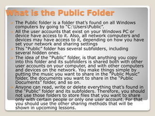 What is the Public Folder
 The Public folder is a folder that’s found on all Windows
computers by going to “C:UsersPublic”.
 All the user accounts that exist on your Windows PC or
device have access to it. Also, all network computers and
devices may have access to it, depending on how you have
set your network and sharing settings
 This “Public” folder has several subfolders, including
several hidden ones.
 The idea of the “Public” folder, is that anything you copy
into this folder and its subfolders is shared both with other
user accounts on your computer, and with other computers
and devices on the network. You make things simple by
putting the music you want to share in the “Public Music”
folder, the documents you want to share in the “Public
Documents” folder, and so on.
 Anyone can read, write or delete everything that’s found in
the “Public” folder and its subfolders. Therefore, you should
not use those folders to store files that you want to share
only with certain people or only one user account. For that
you should use the other sharing methods that will be
shown in upcoming lessons.
 