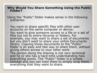 Why Would You Share Something Using the Public
Folder?
Using the “Public” folder makes sense in the following
scenarios:
 You want to share specific files with other user
accounts on the same computer or device.
 You want to give someone access to a file or a set of
files but not to entire libraries or folders. For
example, you may want to share a set of documents
but you don’t want to share your entire Documents
library. Copying those documents to the “Public”
folder is an easy and fast way to share them, without
giving others access to your other work.
 The person doing the sharing is not very technical
and he or she has a hard time understanding how
everything works. The “Public” folder is a simple
concept and you can train them to simply drop there
everything that they want to share.
 