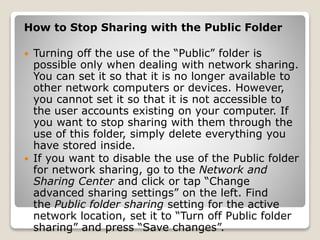 How to Stop Sharing with the Public Folder
 Turning off the use of the “Public” folder is
possible only when dealing with network sharing.
You can set it so that it is no longer available to
other network computers or devices. However,
you cannot set it so that it is not accessible to
the user accounts existing on your computer. If
you want to stop sharing with them through the
use of this folder, simply delete everything you
have stored inside.
 If you want to disable the use of the Public folder
for network sharing, go to the Network and
Sharing Center and click or tap “Change
advanced sharing settings” on the left. Find
the Public folder sharing setting for the active
network location, set it to “Turn off Public folder
sharing” and press “Save changes”.
 