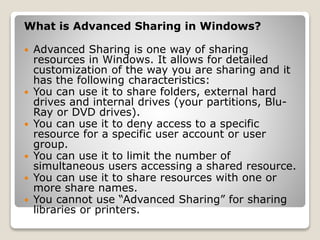 What is Advanced Sharing in Windows?
 Advanced Sharing is one way of sharing
resources in Windows. It allows for detailed
customization of the way you are sharing and it
has the following characteristics:
 You can use it to share folders, external hard
drives and internal drives (your partitions, Blu-
Ray or DVD drives).
 You can use it to deny access to a specific
resource for a specific user account or user
group.
 You can use it to limit the number of
simultaneous users accessing a shared resource.
 You can use it to share resources with one or
more share names.
 You cannot use “Advanced Sharing” for sharing
libraries or printers.
 