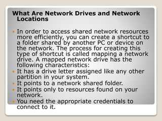 What Are Network Drives and Network
Locations
 In order to access shared network resources
more efficiently, you can create a shortcut to
a folder shared by another PC or device on
the network. The process for creating this
type of shortcut is called mapping a network
drive. A mapped network drive has the
following characteristics:
 It has a drive letter assigned like any other
partition in your system.
 It points to a network shared folder.
 It points only to resources found on your
network.
 You need the appropriate credentials to
connect to it.
 