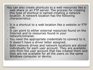 You can also create shortcuts to a web resources like a
web share or an FTP server. The process for creating
this type of shortcut is named creating a network
location. A network location has the following
characteristics:
 It is a shortcut to a web location like a website or FTP
site.
 It can point to either external resources found on the
Internet and to resources found in your
network/intranet.
 You need the appropriate credentials to connect to it.
 It doesn’t have a driver letter assigned.
 Both network drives and network locations are stored
individually for each user account. They are available
only from the user account that has created them and
they are not available for all the users on the same
Windows computer or device.
 