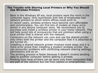 The Trouble with Sharing Local Printers or Why You Should
Use Wireless Printers
 Back in the Windows XP era, local printers were the norm in the
consumer space. Only businesses with lots of employees had
network printers to which entire offices could print to.
 In recent years, wireless printers have become very affordable
and commonplace. You can find lots of models at many price
points in any decent computer store. We recommend you to
purchase and install a wireless printer in your home network. This
will help avoid lots of annoyances that are common when using a
local printer that is shared with the network.
 Computers on the network can view and use the shared printer
only when both the printer and the computer that it is attached to
are turned on.
 Installing a shared network printer involves more steps and it is
more error prone than installing a modern wireless printer. You
can encounter problems with conflicting network sharing settings,
permissions and so on.
 The printing process is faster because it doesn’t involve sending
data to another computer before getting it printed.
 Printing from local printers can be done only from computers that
are part of the network but not from tablets or smartphones.
 
