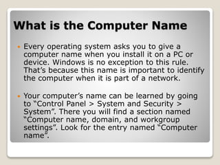 What is the Computer Name
 Every operating system asks you to give a
computer name when you install it on a PC or
device. Windows is no exception to this rule.
That’s because this name is important to identify
the computer when it is part of a network.
 Your computer’s name can be learned by going
to “Control Panel > System and Security >
System”. There you will find a section named
“Computer name, domain, and workgroup
settings”. Look for the entry named “Computer
name”.
 