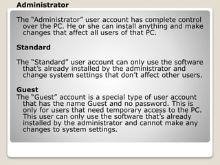 Administrator
The “Administrator” user account has complete control
over the PC. He or she can install anything and make
changes that affect all users of that PC.
Standard
The “Standard” user account can only use the software
that’s already installed by the administrator and
change system settings that don’t affect other users.
Guest
The “Guest” account is a special type of user account
that has the name Guest and no password. This is
only for users that need temporary access to the PC.
This user can only use the software that’s already
installed by the administrator and cannot make any
changes to system settings.
 