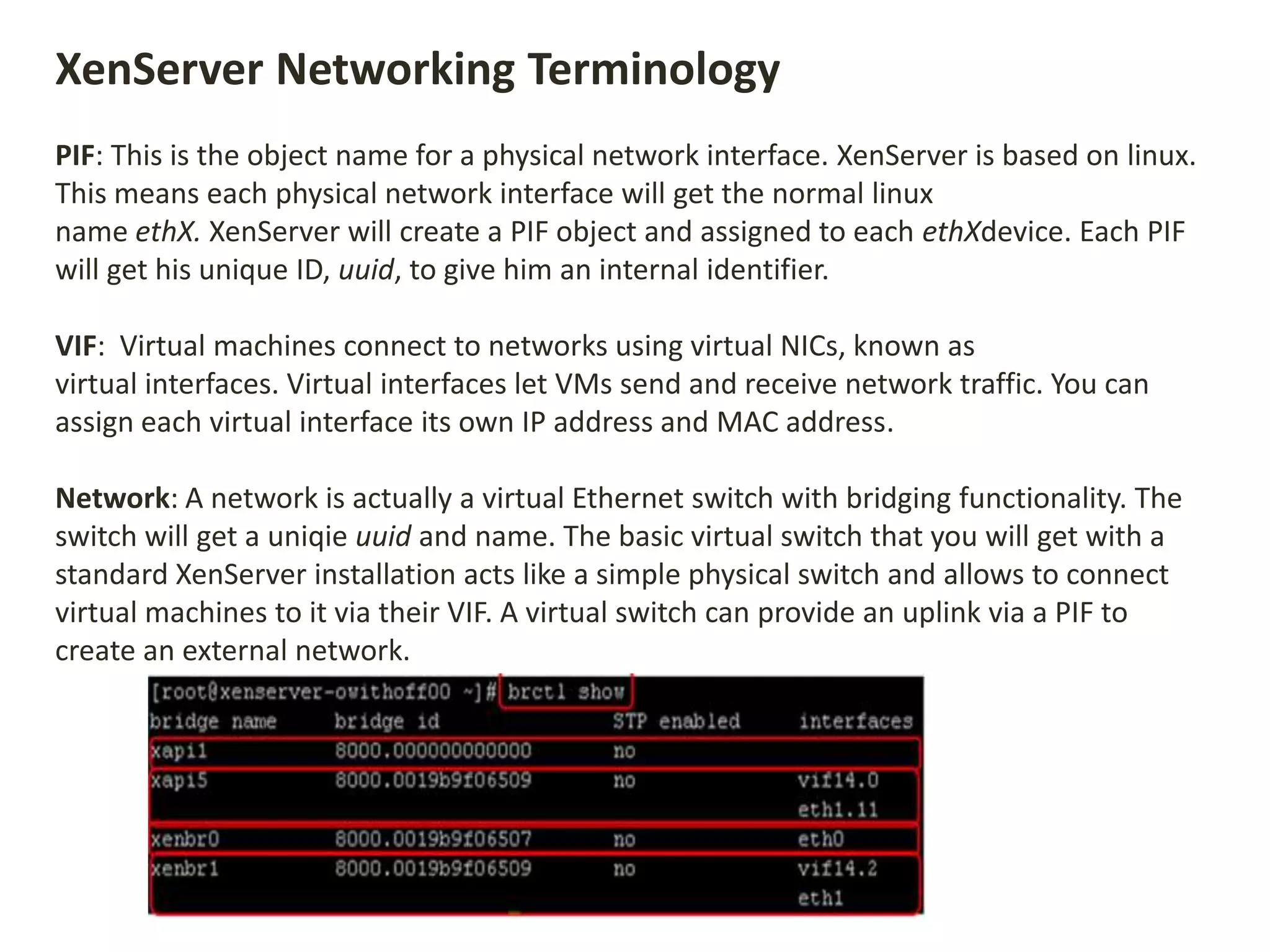 XenServer Networking Terminology
PIF: This is the object name for a physical network interface. XenServer is based on linux.
This means each physical network interface will get the normal linux
name ethX. XenServer will create a PIF object and assigned to each ethXdevice. Each PIF
will get his unique ID, uuid, to give him an internal identifier.
VIF: Virtual machines connect to networks using virtual NICs, known as
virtual interfaces. Virtual interfaces let VMs send and receive network traffic. You can
assign each virtual interface its own IP address and MAC address.
Network: A network is actually a virtual Ethernet switch with bridging functionality. The
switch will get a uniqie uuid and name. The basic virtual switch that you will get with a
standard XenServer installation acts like a simple physical switch and allows to connect
virtual machines to it via their VIF. A virtual switch can provide an uplink via a PIF to
create an external network.
 