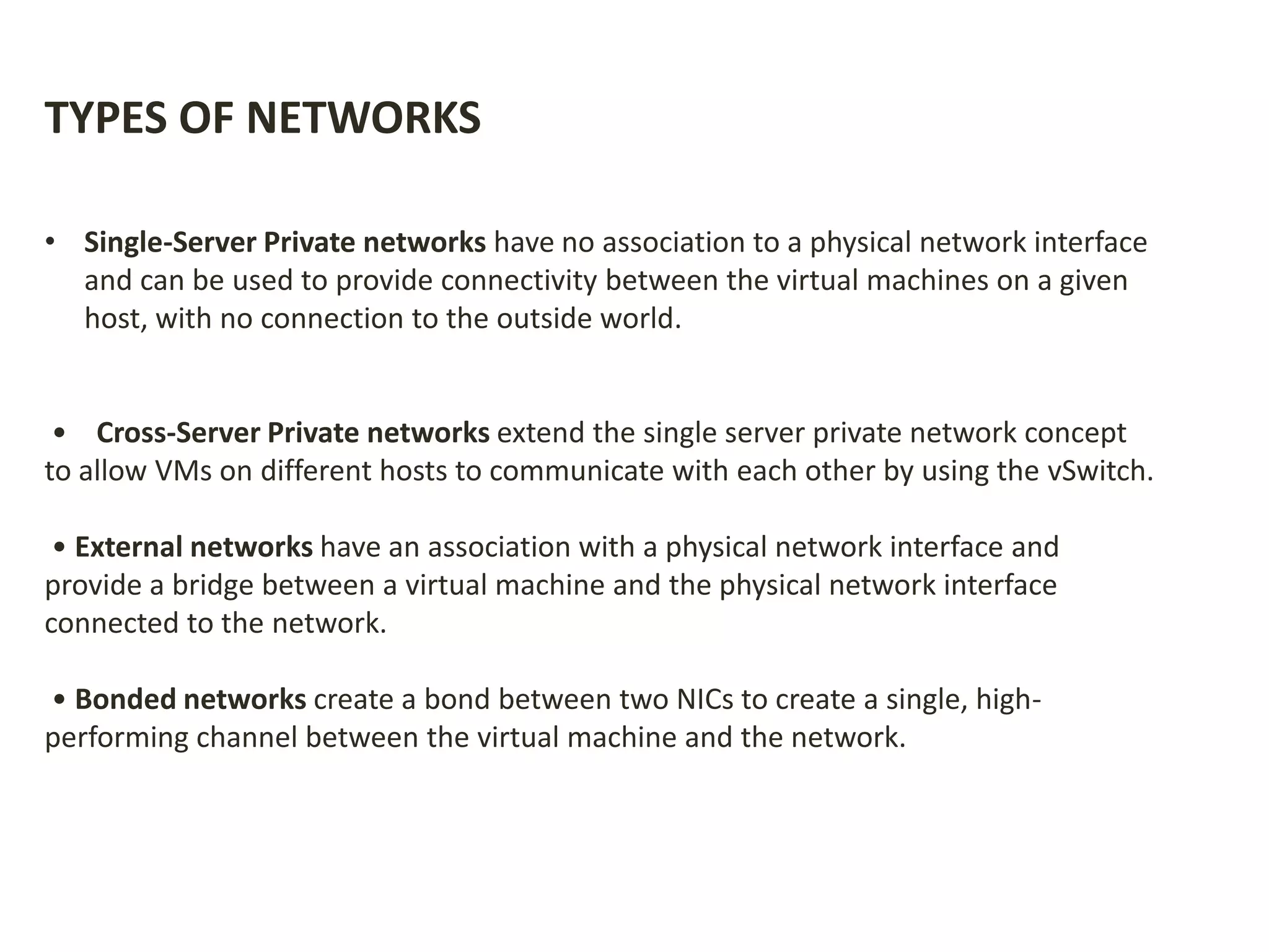 TYPES OF NETWORKS
• Single-Server Private networks have no association to a physical network interface
and can be used to provide connectivity between the virtual machines on a given
host, with no connection to the outside world.
• Cross-Server Private networks extend the single server private network concept
to allow VMs on different hosts to communicate with each other by using the vSwitch.
• External networks have an association with a physical network interface and
provide a bridge between a virtual machine and the physical network interface
connected to the network.
• Bonded networks create a bond between two NICs to create a single, high-
performing channel between the virtual machine and the network.
 