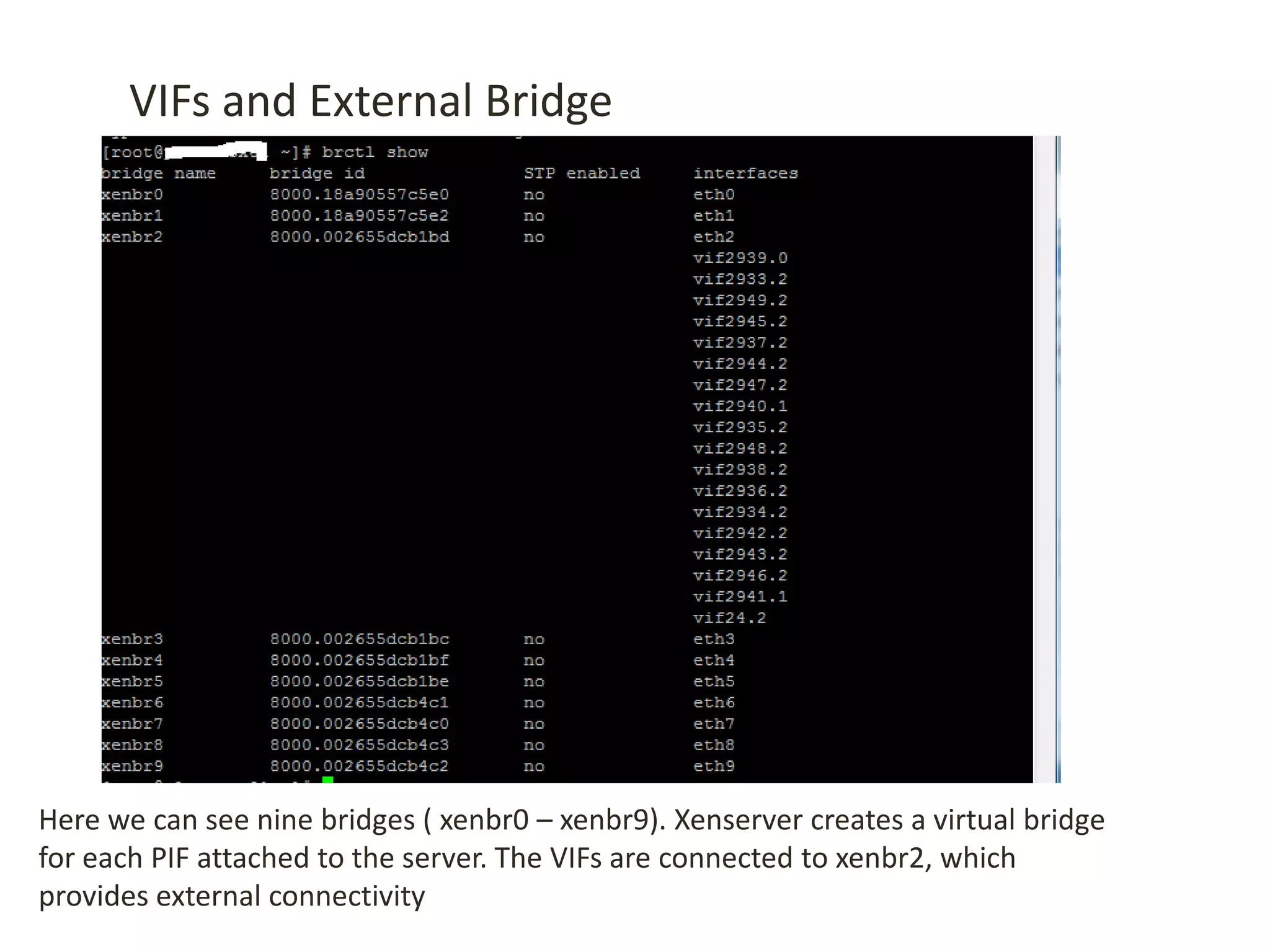 VIFs and External Bridge
Here we can see nine bridges ( xenbr0 – xenbr9). Xenserver creates a virtual bridge
for each PIF attached to the server. The VIFs are connected to xenbr2, which
provides external connectivity
 