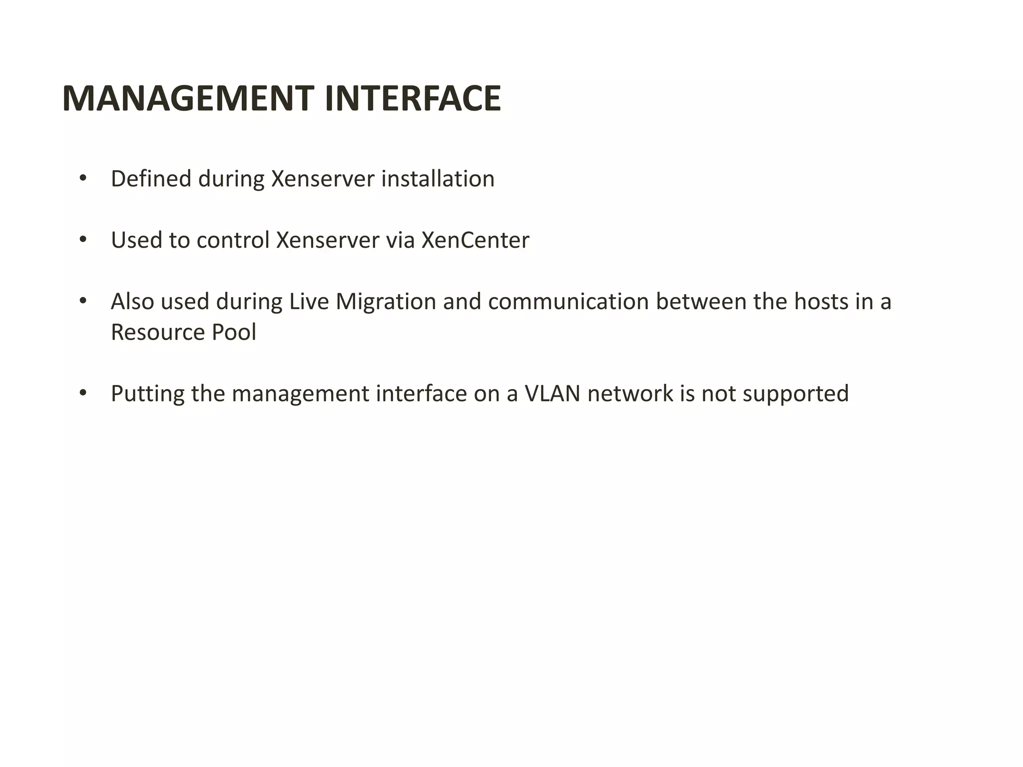 MANAGEMENT INTERFACE
• Defined during Xenserver installation
• Used to control Xenserver via XenCenter
• Also used during Live Migration and communication between the hosts in a
Resource Pool
• Putting the management interface on a VLAN network is not supported
 