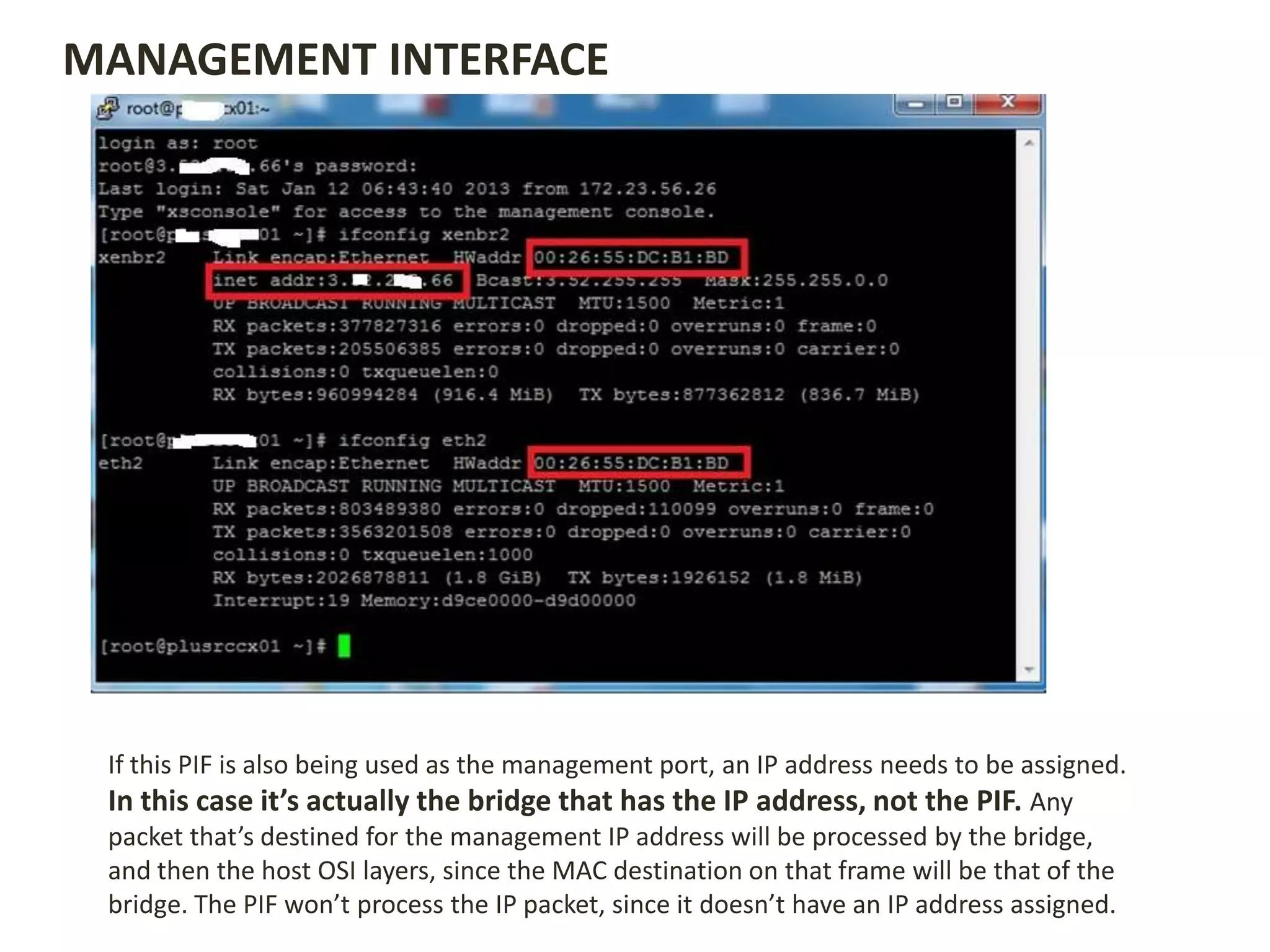If this PIF is also being used as the management port, an IP address needs to be assigned.
In this case it’s actually the bridge that has the IP address, not the PIF. Any
packet that’s destined for the management IP address will be processed by the bridge,
and then the host OSI layers, since the MAC destination on that frame will be that of the
bridge. The PIF won’t process the IP packet, since it doesn’t have an IP address assigned.
MANAGEMENT INTERFACE
 