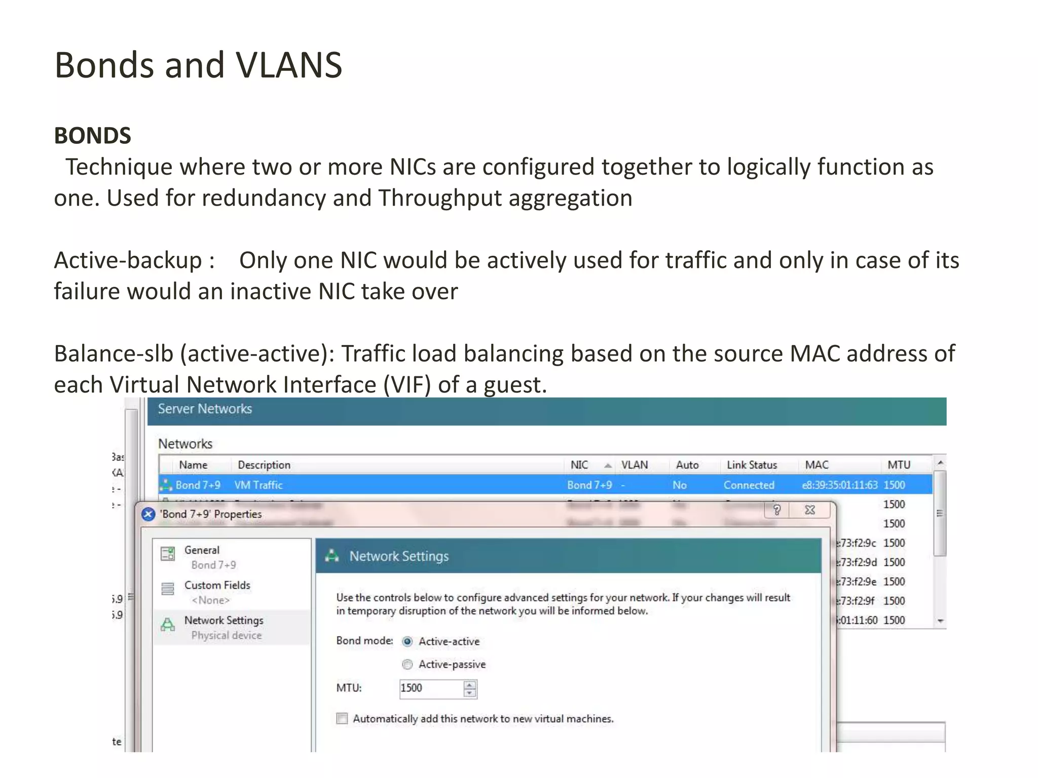 Bonds and VLANS
BONDS
Technique where two or more NICs are configured together to logically function as
one. Used for redundancy and Throughput aggregation
Active-backup : Only one NIC would be actively used for traffic and only in case of its
failure would an inactive NIC take over
Balance-slb (active-active): Traffic load balancing based on the source MAC address of
each Virtual Network Interface (VIF) of a guest.
 