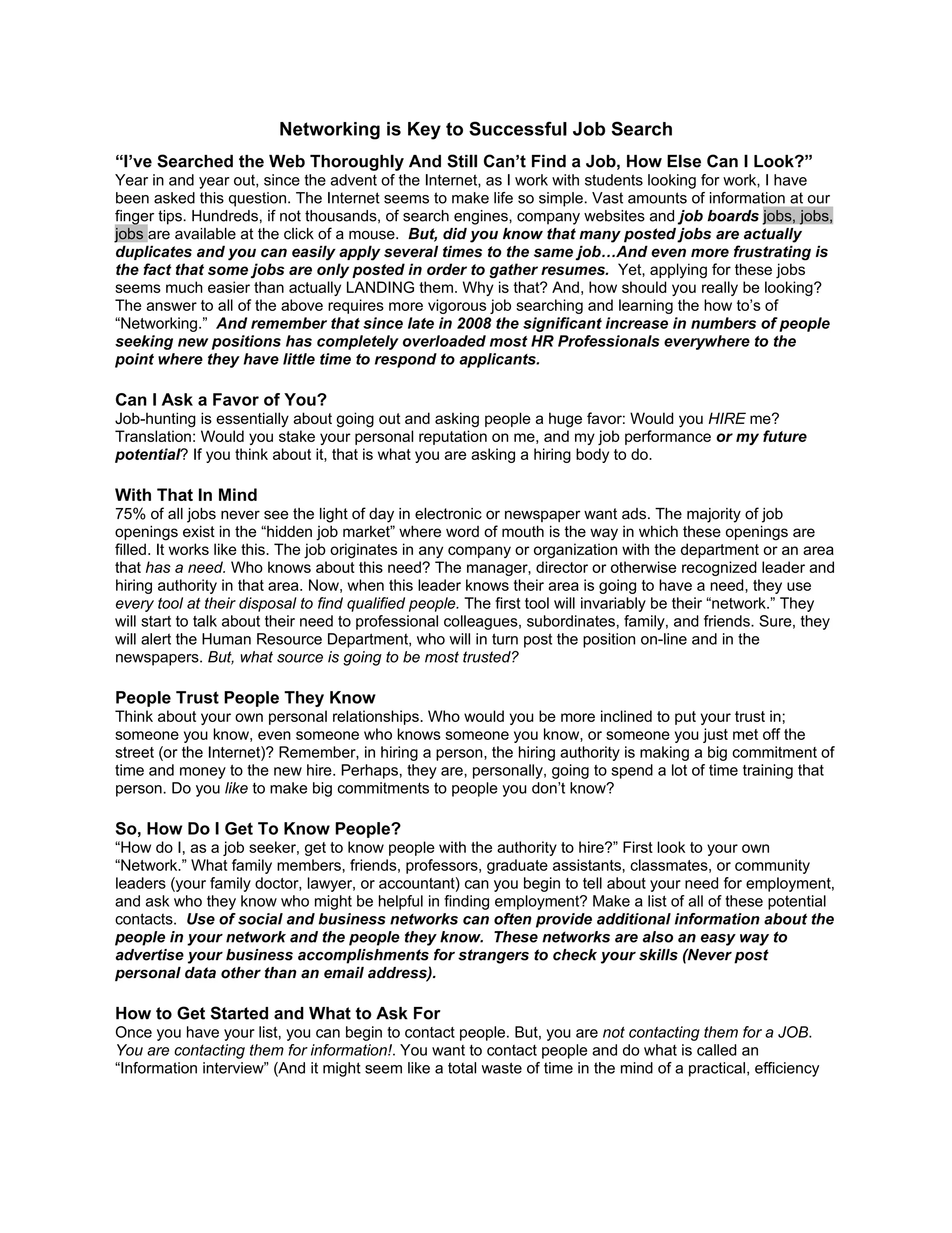 Networking is Key to Successful Job Search
“I’ve Searched the Web Thoroughly And Still Can’t Find a Job, How Else Can I Look?”
Year in and year out, since the advent of the Internet, as I work with students looking for work, I have
been asked this question. The Internet seems to make life so simple. Vast amounts of information at our
finger tips. Hundreds, if not thousands, of search engines, company websites and job boards jobs, jobs,
jobs are available at the click of a mouse. But, did you know that many posted jobs are actually
duplicates and you can easily apply several times to the same job…And even more frustrating is
the fact that some jobs are only posted in order to gather resumes. Yet, applying for these jobs
seems much easier than actually LANDING them. Why is that? And, how should you really be looking?
The answer to all of the above requires more vigorous job searching and learning the how to’s of
“Networking.” And remember that since late in 2008 the significant increase in numbers of people
seeking new positions has completely overloaded most HR Professionals everywhere to the
point where they have little time to respond to applicants.

Can I Ask a Favor of You?
Job-hunting is essentially about going out and asking people a huge favor: Would you HIRE me?
Translation: Would you stake your personal reputation on me, and my job performance or my future
potential? If you think about it, that is what you are asking a hiring body to do.

With That In Mind
75% of all jobs never see the light of day in electronic or newspaper want ads. The majority of job
openings exist in the “hidden job market” where word of mouth is the way in which these openings are
filled. It works like this. The job originates in any company or organization with the department or an area
that has a need. Who knows about this need? The manager, director or otherwise recognized leader and
hiring authority in that area. Now, when this leader knows their area is going to have a need, they use
every tool at their disposal to find qualified people. The first tool will invariably be their “network.” They
will start to talk about their need to professional colleagues, subordinates, family, and friends. Sure, they
will alert the Human Resource Department, who will in turn post the position on-line and in the
newspapers. But, what source is going to be most trusted?

People Trust People They Know
Think about your own personal relationships. Who would you be more inclined to put your trust in;
someone you know, even someone who knows someone you know, or someone you just met off the
street (or the Internet)? Remember, in hiring a person, the hiring authority is making a big commitment of
time and money to the new hire. Perhaps, they are, personally, going to spend a lot of time training that
person. Do you like to make big commitments to people you don’t know?

So, How Do I Get To Know People?
“How do I, as a job seeker, get to know people with the authority to hire?” First look to your own
“Network.” What family members, friends, professors, graduate assistants, classmates, or community
leaders (your family doctor, lawyer, or accountant) can you begin to tell about your need for employment,
and ask who they know who might be helpful in finding employment? Make a list of all of these potential
contacts. Use of social and business networks can often provide additional information about the
people in your network and the people they know. These networks are also an easy way to
advertise your business accomplishments for strangers to check your skills (Never post
personal data other than an email address).

How to Get Started and What to Ask For
Once you have your list, you can begin to contact people. But, you are not contacting them for a JOB.
You are contacting them for information!. You want to contact people and do what is called an
“Information interview” (And it might seem like a total waste of time in the mind of a practical, efficiency
 