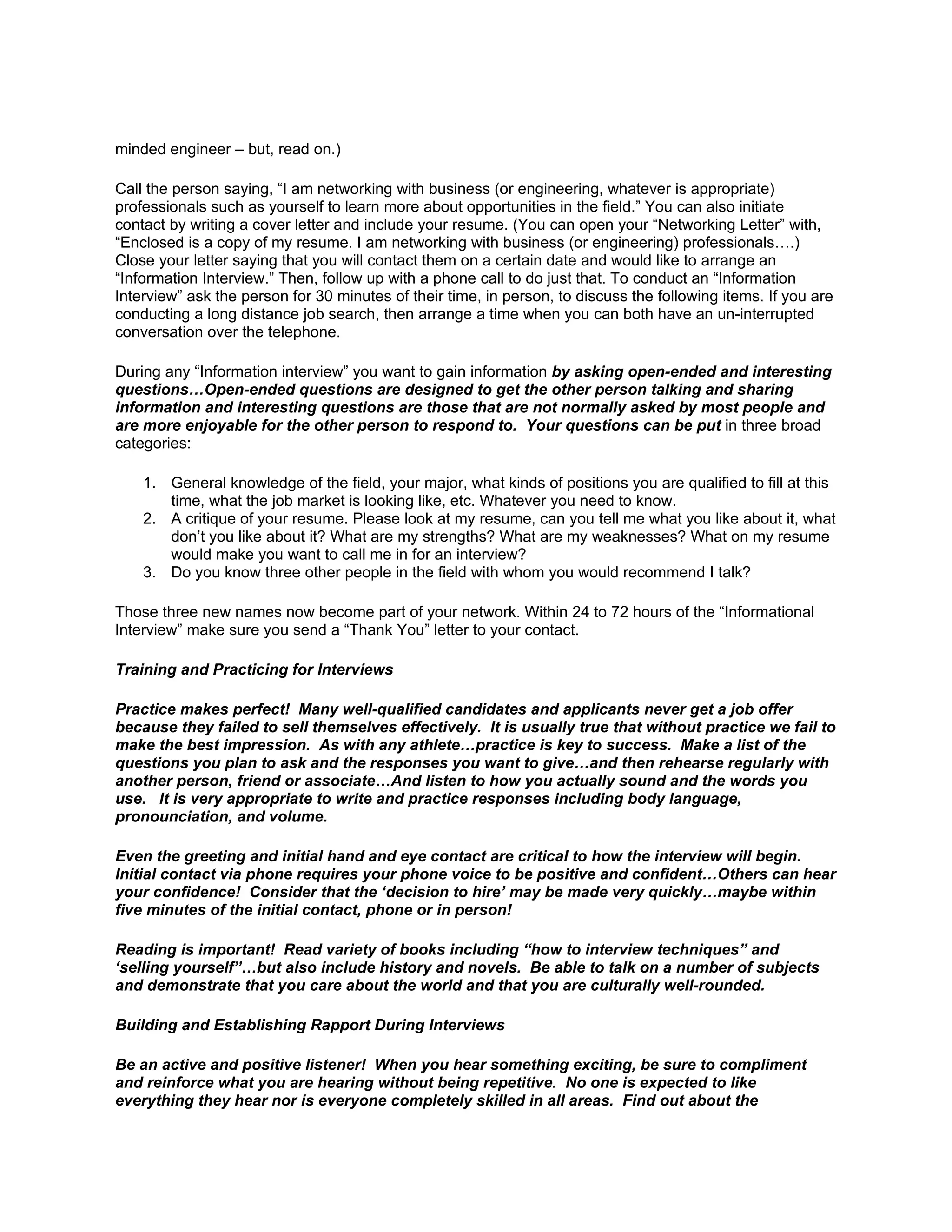 minded engineer – but, read on.)

Call the person saying, “I am networking with business (or engineering, whatever is appropriate)
professionals such as yourself to learn more about opportunities in the field.” You can also initiate
contact by writing a cover letter and include your resume. (You can open your “Networking Letter” with,
“Enclosed is a copy of my resume. I am networking with business (or engineering) professionals….)
Close your letter saying that you will contact them on a certain date and would like to arrange an
“Information Interview.” Then, follow up with a phone call to do just that. To conduct an “Information
Interview” ask the person for 30 minutes of their time, in person, to discuss the following items. If you are
conducting a long distance job search, then arrange a time when you can both have an un-interrupted
conversation over the telephone.

During any “Information interview” you want to gain information by asking open-ended and interesting
questions…Open-ended questions are designed to get the other person talking and sharing
information and interesting questions are those that are not normally asked by most people and
are more enjoyable for the other person to respond to. Your questions can be put in three broad
categories:

    1. General knowledge of the field, your major, what kinds of positions you are qualified to fill at this
       time, what the job market is looking like, etc. Whatever you need to know.
    2. A critique of your resume. Please look at my resume, can you tell me what you like about it, what
       don’t you like about it? What are my strengths? What are my weaknesses? What on my resume
       would make you want to call me in for an interview?
    3. Do you know three other people in the field with whom you would recommend I talk?

Those three new names now become part of your network. Within 24 to 72 hours of the “Informational
Interview” make sure you send a “Thank You” letter to your contact.

Training and Practicing for Interviews

Practice makes perfect! Many well-qualified candidates and applicants never get a job offer
because they failed to sell themselves effectively. It is usually true that without practice we fail to
make the best impression. As with any athlete…practice is key to success. Make a list of the
questions you plan to ask and the responses you want to give…and then rehearse regularly with
another person, friend or associate…And listen to how you actually sound and the words you
use. It is very appropriate to write and practice responses including body language,
pronounciation, and volume.

Even the greeting and initial hand and eye contact are critical to how the interview will begin.
Initial contact via phone requires your phone voice to be positive and confident…Others can hear
your confidence! Consider that the ‘decision to hire’ may be made very quickly…maybe within
five minutes of the initial contact, phone or in person!

Reading is important! Read variety of books including “how to interview techniques” and
‘selling yourself”…but also include history and novels. Be able to talk on a number of subjects
and demonstrate that you care about the world and that you are culturally well-rounded.

Building and Establishing Rapport During Interviews

Be an active and positive listener! When you hear something exciting, be sure to compliment
and reinforce what you are hearing without being repetitive. No one is expected to like
everything they hear nor is everyone completely skilled in all areas. Find out about the
 