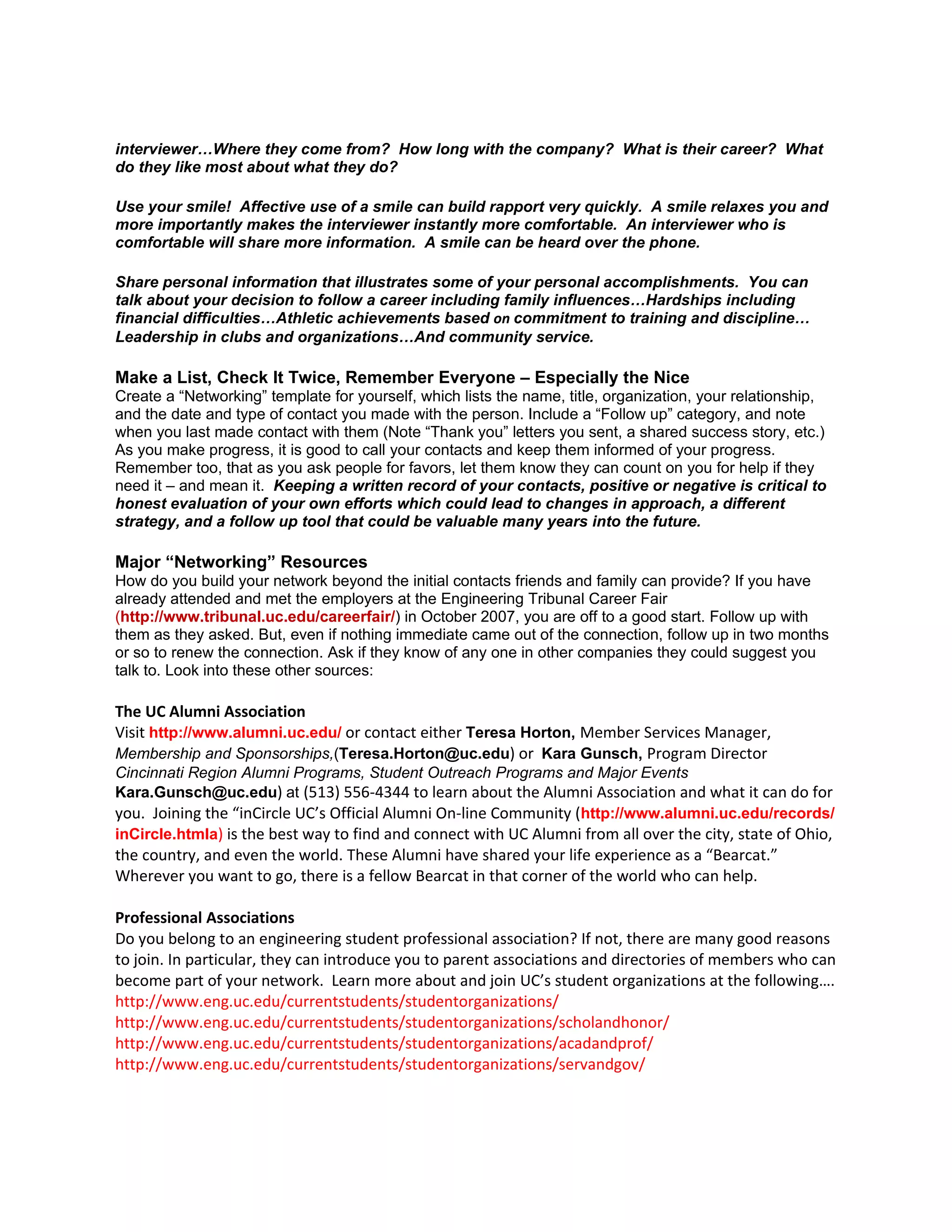 interviewer…Where they come from? How long with the company? What is their career? What
do they like most about what they do?

Use your smile! Affective use of a smile can build rapport very quickly. A smile relaxes you and
more importantly makes the interviewer instantly more comfortable. An interviewer who is
comfortable will share more information. A smile can be heard over the phone.

Share personal information that illustrates some of your personal accomplishments. You can
talk about your decision to follow a career including family influences…Hardships including
financial difficulties…Athletic achievements based on commitment to training and discipline…
Leadership in clubs and organizations…And community service.

Make a List, Check It Twice, Remember Everyone – Especially the Nice
Create a “Networking” template for yourself, which lists the name, title, organization, your relationship,
and the date and type of contact you made with the person. Include a “Follow up” category, and note
when you last made contact with them (Note “Thank you” letters you sent, a shared success story, etc.)
As you make progress, it is good to call your contacts and keep them informed of your progress.
Remember too, that as you ask people for favors, let them know they can count on you for help if they
need it – and mean it. Keeping a written record of your contacts, positive or negative is critical to
honest evaluation of your own efforts which could lead to changes in approach, a different
strategy, and a follow up tool that could be valuable many years into the future.

Major “Networking” Resources
How do you build your network beyond the initial contacts friends and family can provide? If you have
already attended and met the employers at the Engineering Tribunal Career Fair
(http://www.tribunal.uc.edu/careerfair/) in October 2007, you are off to a good start. Follow up with
them as they asked. But, even if nothing immediate came out of the connection, follow up in two months
or so to renew the connection. Ask if they know of any one in other companies they could suggest you
talk to. Look into these other sources:

The UC Alumni Association
Visit http://www.alumni.uc.edu/ or contact either Teresa Horton, Member Services Manager,
Membership and Sponsorships,(Teresa.Horton@uc.edu) or Kara Gunsch, Program Director
Cincinnati Region Alumni Programs, Student Outreach Programs and Major Events
Kara.Gunsch@uc.edu) at (513) 556-4344 to learn about the Alumni Association and what it can do for
you. Joining the “inCircle UC’s Official Alumni On-line Community (http://www.alumni.uc.edu/records/
inCircle.htmla) is the best way to find and connect with UC Alumni from all over the city, state of Ohio,
the country, and even the world. These Alumni have shared your life experience as a “Bearcat.”
Wherever you want to go, there is a fellow Bearcat in that corner of the world who can help.

Professional Associations
Do you belong to an engineering student professional association? If not, there are many good reasons
to join. In particular, they can introduce you to parent associations and directories of members who can
become part of your network. Learn more about and join UC’s student organizations at the following….
http://www.eng.uc.edu/currentstudents/studentorganizations/
http://www.eng.uc.edu/currentstudents/studentorganizations/scholandhonor/
http://www.eng.uc.edu/currentstudents/studentorganizations/acadandprof/
http://www.eng.uc.edu/currentstudents/studentorganizations/servandgov/
 