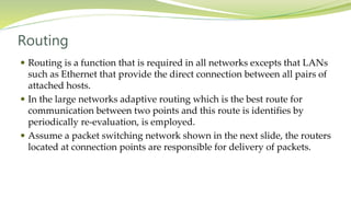 Routing
 Routing is a function that is required in all networks excepts that LANs
such as Ethernet that provide the direct connection between all pairs of
attached hosts.
 In the large networks adaptive routing which is the best route for
communication between two points and this route is identifies by
periodically re-evaluation, is employed.
 Assume a packet switching network shown in the next slide, the routers
located at connection points are responsible for delivery of packets.
 