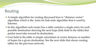 Routing
 A simple algorithm for routing discussed here is “distance vector”
algorithm which is the basis for link-state algorithm that is used by
Internet.
 In this algorithm each router has a table contains a single entry for each
possible destination showing the next hope (link field in the table) that
packet must take toward its destination.
 Cost field in the table is simple calculation of vector distance or number
of hopes for a given destination. See the next slide that shows routing
tables for the previous network.
 