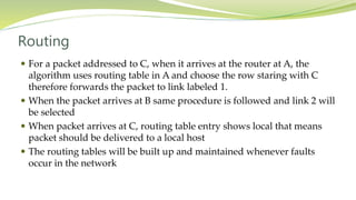 Routing
 For a packet addressed to C, when it arrives at the router at A, the
algorithm uses routing table in A and choose the row staring with C
therefore forwards the packet to link labeled 1.
 When the packet arrives at B same procedure is followed and link 2 will
be selected
 When packet arrives at C, routing table entry shows local that means
packet should be delivered to a local host
 The routing tables will be built up and maintained whenever faults
occur in the network
 