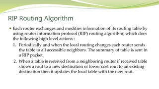 RIP Routing Algorithm
 Each router exchanges and modifies information of its routing table by
using router information protocol (RIP) routing algorithm, which does
the following high level actions :
1. Periodically and when the local routing changes each router sends
the table to all accessible neighbors. The summary of table is sent in
a RIP packet.
2. When a table is received from a neighboring router if received table
shows a rout to a new destination or lower cost rout to an existing
destination then it updates the local table with the new rout.
 