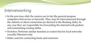 Internetworking
 In the previous slide the routers are in fact the general purpose
computers that serves as firewalls. They may be interconnected through
the subnets or direct connection (as showed in the Routing slide). In
any case they are responsible for forwarding the internetwork packets
and maintaining routing tables.
 Switches: Performs similar function as routers but for local networks
(usually Ethernet) only.
 Hubs: used for connecting hosts and extension
 