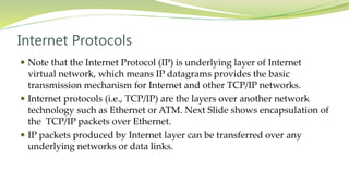 Internet Protocols
 Note that the Internet Protocol (IP) is underlying layer of Internet
virtual network, which means IP datagrams provides the basic
transmission mechanism for Internet and other TCP/IP networks.
 Internet protocols (i.e., TCP/IP) are the layers over another network
technology such as Ethernet or ATM. Next Slide shows encapsulation of
the TCP/IP packets over Ethernet.
 IP packets produced by Internet layer can be transferred over any
underlying networks or data links.
 