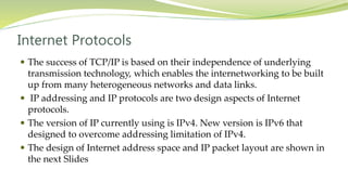 Internet Protocols
 The success of TCP/IP is based on their independence of underlying
transmission technology, which enables the internetworking to be built
up from many heterogeneous networks and data links.
 IP addressing and IP protocols are two design aspects of Internet
protocols.
 The version of IP currently using is IPv4. New version is IPv6 that
designed to overcome addressing limitation of IPv4.
 The design of Internet address space and IP packet layout are shown in
the next Slides
 