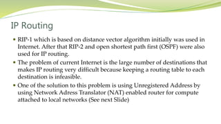 IP Routing
 RIP-1 which is based on distance vector algorithm initially was used in
Internet. After that RIP-2 and open shortest path first (OSPF) were also
used for IP routing.
 The problem of current Internet is the large number of destinations that
makes IP routing very difficult because keeping a routing table to each
destination is infeasible.
 One of the solution to this problem is using Unregistered Address by
using Network Adress Translator (NAT) enabled router for compute
attached to local networks (See next Slide)
 