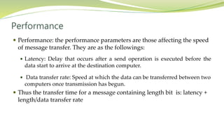 Performance
 Performance: the performance parameters are those affecting the speed
of message transfer. They are as the followings:
 Latency: Delay that occurs after a send operation is executed before the
data start to arrive at the destination computer.
 Data transfer rate: Speed at which the data can be transferred between two
computers once transmission has begun.
 Thus the transfer time for a message containing length bit is: latency +
length/data transfer rate
 