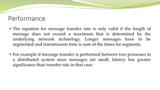 Performance
 The equation for message transfer rate is only valid if the length of
message does not exceed a maximum that is determined by the
underlying network technology. Longer messages have to be
segmented and transmission time is sum of the times for segments.
 For example if message transfer is performed between two processes in
a distributed system since messages are small, latency has greater
significance than transfer rate in that case.
 