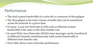 Performance
 The total system bandwidth of a network is a measure of throughput
 The throughput is the total volume of traffic that can be transferred
across the network in a given time.
 In many Local Are Networks (LAN) such as Ethernet system
bandwidth is the same as the data transfer rate.
 In most Wide Area Networks (WAN) since messages can be transferred
in different channels simultaneously, total system bandwidth is
different from transfer rate.
 Next slide shows some networks performance
 