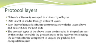 Protocol layers
 Network software is arranged in a hierarchy of layers
 Data is sent to sender through different layers
 Each layer of network software communicates with the layers above
and below it. See the next slide
 The protocol types of the above layers are included in the packets sent
by the sender to enable the protocol stack at the receiver for selecting
the correct software component to unpack the packets. See
encapsulation slide
 