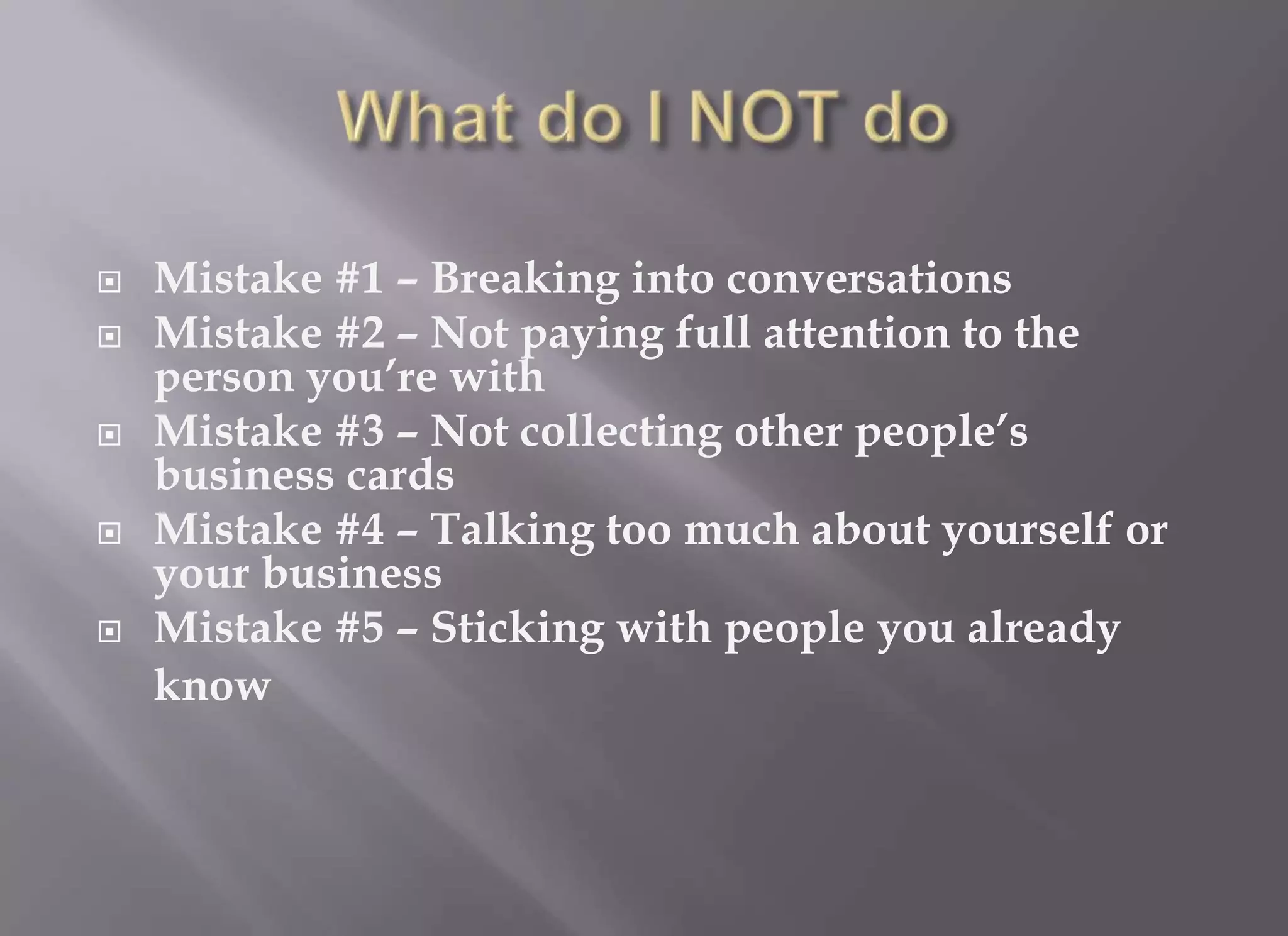    Mistake #1 – Breaking into conversations
   Mistake #2 – Not paying full attention to the
    person you’re with
   Mistake #3 – Not collecting other people’s
    business cards
   Mistake #4 – Talking too much about yourself or
    your business
   Mistake #5 – Sticking with people you already
    know
 