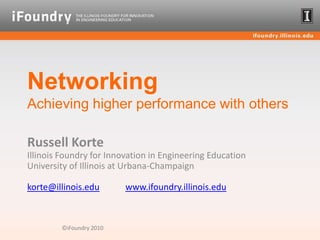 NetworkingAchieving higher performance with others Russell KorteIllinois Foundry for Innovation in Engineering EducationUniversity of Illinois at Urbana-Champaignkorte@illinois.eduwww.ifoundry.illinois.edu ©iFoundry 2010 