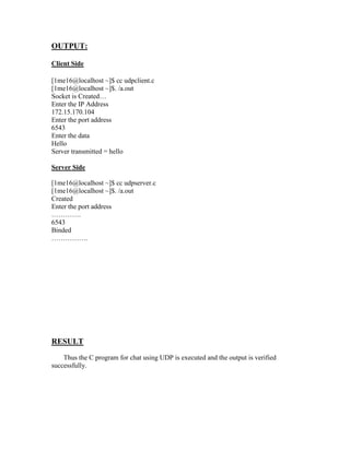 OUTPUT:

Client Side

[1me16@localhost ~]$ cc udpclient.c
[1me16@localhost ~]$. /a.out
Socket is Created…
Enter the IP Address
172.15.170.104
Enter the port address
6543
Enter the data
Hello
Server transmitted = hello

Server Side

[1me16@localhost ~]$ cc udpserver.c
[1me16@localhost ~]$. /a.out
Created
Enter the port address
………….
6543
Binded
…………….




RESULT
    Thus the C program for chat using UDP is executed and the output is verified
successfully.
 