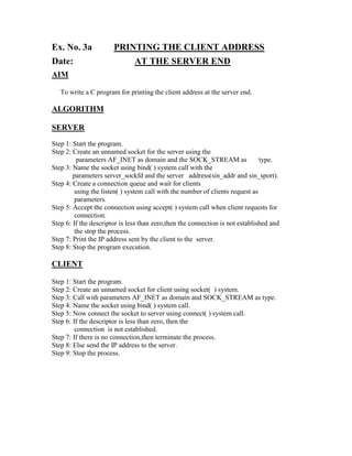 Ex. No. 3a             PRINTING THE CLIENT ADDRESS
Date:                          AT THE SERVER END
AIM

   To write a C program for printing the client address at the server end.

ALGORITHM

SERVER
Step 1: Start the program.
Step 2: Create an unnamed socket for the server using the
          parameters AF_INET as domain and the SOCK_STREAM as                  type.
Step 3: Name the socket using bind( ) system call with the
        parameters server_sockfd and the server address(sin_addr and sin_sport).
Step 4: Create a connection queue and wait for clients
         using the listen( ) system call with the number of clients request as
         parameters.
Step 5: Accept the connection using accept( ) system call when client requests for
         connection.
Step 6: If the descriptor is less than zero,then the connection is not established and
         the stop the process.
Step 7: Print the IP address sent by the client to the server.
Step 8: Stop the program execution.

CLIENT

Step 1: Start the program.
Step 2: Create an unnamed socket for client using socket( ) system.
Step 3: Call with parameters AF_INET as domain and SOCK_STREAM as type.
Step 4: Name the socket using bind( ) system call.
Step 5: Now connect the socket to server using connect( ) system call.
Step 6: If the descriptor is less than zero, then the
         connection is not established.
Step 7: If there is no connection,then terminate the process.
Step 8: Else send the IP address to the server.
Step 9: Stop the process.
 