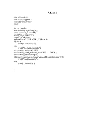 CLIENT
#include<stdio.h>
#include<sys/types.h>
#include<netinet/in.h>
main()
{
int csd,cport,len;
char sendmsg[20],revmsg[20];
struct sockaddr_in servaddr;
printf("Enter the portn");
scanf("%d",&cport);
csd=socket(AF_INET,SOCK_STREAM,0);
if(csd<0)
      printf("Can't Createn");
else
      printf("Scocket is Createdn");
servaddr.sin_family=AF_INET;
servaddr.sin_addr.s_addr=inet_addr("172.15.170.104");
servaddr.sin_port=htons(cport);
if(connect(csd,(struct sockaddr*)&servaddr,sizeof(servaddr))<0)
      printf("Can't Connectn");
else
      printf("Connectedn");


}
 