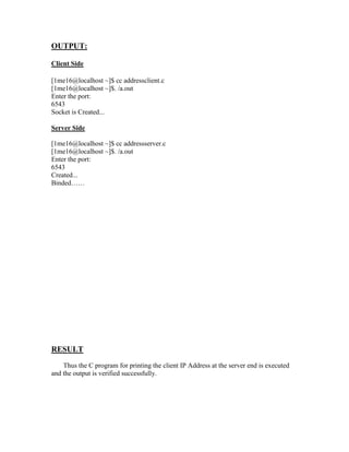 OUTPUT:

Client Side

[1me16@localhost ~]$ cc addressclient.c
[1me16@localhost ~]$. /a.out
Enter the port:
6543
Socket is Created...

Server Side

[1me16@localhost ~]$ cc addressserver.c
[1me16@localhost ~]$. /a.out
Enter the port:
6543
Created...
Binded……




RESULT
    Thus the C program for printing the client IP Address at the server end is executed
and the output is verified successfully.
 