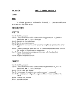 Ex.no: 3b                            DATE-TIME SERVER
Date:
AIM
        To write a C program for implementing the simple TCP client-server where the
server acts as a Date-Time server.

ALGORITHM

SERVER
Step 1 :Start the program
Step 2 :Create an unnamed socket for the server using parameters AF_INET as
        domain and SOCK_STREAM as type.
Step 3 : Declare the time variables t.
Step 4 :Get the server port number.
Step 5 :Register the host address to the system by using bind() system call in server
        side.
Step 6 :Create a connection queue and wait for clients using listen() system call with
        The number of clients requests as parameter.
Step 7 :Accept the connection using accept( ) system call when the client
        request for connection.
Step 8 :Stop the Program execution.


CLIENT
Step 1 :Start the program.
Step 2 :Create an unnamed socket for the client using parameters AF_INET as
        domain and SOCK_STREAM as type.
Step 3 :Get the client port number.
Step 4 :Now connect the socket to server using connect( ) system call.
Step 5 :The recv() system call gets the response of Date-Time request from the
        server.
Step 6 :Print the date and time
Step 7 :Stop the program.
 