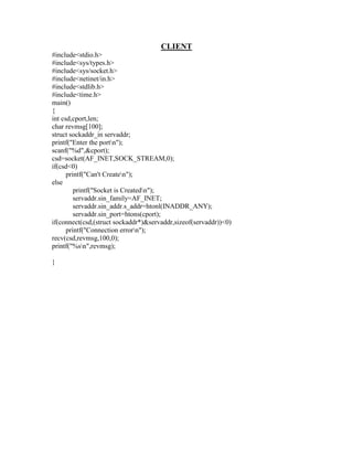 CLIENT
#include<stdio.h>
#include<sys/types.h>
#include<sys/socket.h>
#include<netinet/in.h>
#include<stdlib.h>
#include<time.h>
main()
{
int csd,cport,len;
char revmsg[100];
struct sockaddr_in servaddr;
printf("Enter the portn");
scanf("%d",&cport);
csd=socket(AF_INET,SOCK_STREAM,0);
if(csd<0)
      printf("Can't Createn");
else
         printf("Socket is Createdn");
         servaddr.sin_family=AF_INET;
         servaddr.sin_addr.s_addr=htonl(INADDR_ANY);
         servaddr.sin_port=htons(cport);
if(connect(csd,(struct sockaddr*)&servaddr,sizeof(servaddr))<0)
      printf("Connection errorn");
recv(csd,revmsg,100,0);
printf("%sn",revmsg);

}
 
