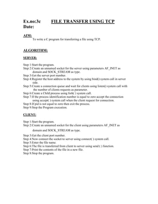 Ex.no:3c               FILE TRANSFER USING TCP
Date:
AIM:
       To write a C program for transferring a file using TCP.


ALGORITHM:
SERVER:

Step 1:Start the program.
Step 2:Create an unnamed socket for the server using parameters AF_INET as
        domain and SOCK_STREAM as type.
Step 3:Get the server port number.
Step 4:Register the host address to the system by using bind() system call in server
        side.
Step 5:Create a connection queue and wait for clients using listen() system call with
         the number of clients requests as parameter.
Step 6:Create a Child process using fork( ) system call.
Step 7:If the process identification number is equal to zero accept the connection
        using accept( ) system call when the client request for connection.
Step 8:If pid is not equal to zero then exit the process.
Step 9:Stop the Program execution.

CLIENT:

Step 1:Start the program.
Step 2:Create an unnamed socket for the client using parameters AF_INET as
       domain and SOCK_STREAM as type.
Step 3:Get the client port number.
Step 4:Now connect the socket to server using connect( ) system call.
Step 5:Enter the file name.
Step 6:The file is transferred from client to server using send ( ) function.
Step 7:Print the contents of the file in a new file.
Step 8:Stop the program.
 