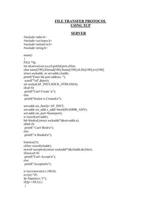 FILE TRANSFER PROTOCOL
                                USING TCP

                                    SERVER
#include<stdio.h>
#include<sys/types.h>
#include<netinet/in.h>
#include<string.h>

main()
{
FILE *fp;
int sd,newsd,ser,n,a,cli,pid,bd,port,clilen;
char name[100],fileread[100],fname[100],ch,file[100],rcv[100];
struct sockaddr_in servaddr,cliaddr;
printf("Enter the port address: ");
 scanf("%d",&port);
sd=socket(AF_INET,SOCK_STREAM,0);
if(sd<0)
 printf("Can't Create n");
else
 printf("Socket is Createdn");

servaddr.sin_family=AF_INET;
servaddr.sin_addr.s_addr=htonl(INADDR_ANY);
servaddr.sin_port=htons(port);
a=sizeof(servaddr);
bd=bind(sd,(struct sockaddr*)&servaddr,a);
if(bd<0)
 printf(" Can't Bindn");
else
 printf("n Bindedn");

listen(sd,5);
clilen=sizeof(cliaddr);
newsd=accept(sd,(struct sockaddr*)&cliaddr,&clilen);
if(newsd<0)
 printf("Can't Acceptn");
else
 printf("Acceptedn");

n=recv(newsd,rcv,100,0);
rcv[n]='0';
fp=fopen(rcv,"r");
if(fp==NULL)
 {
 