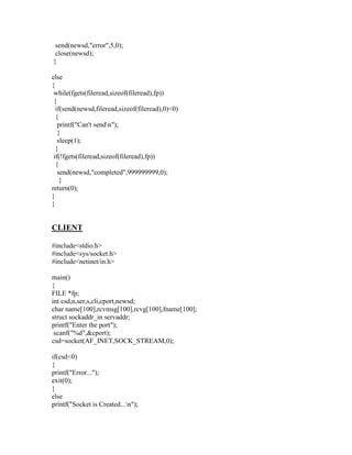 send(newsd,"error",5,0);
 close(newsd);
}

else
{
 while(fgets(fileread,sizeof(fileread),fp))
 {
  if(send(newsd,fileread,sizeof(fileread),0)<0)
  {
   printf("Can't sendn");
   }
   sleep(1);
  }
 if(!fgets(fileread,sizeof(fileread),fp))
  {
   send(newsd,"completed",999999999,0);
    }
return(0);
}
}


CLIENT

#include<stdio.h>
#include<sys/socket.h>
#include<netinet/in.h>

main()
{
FILE *fp;
int csd,n,ser,s,cli,cport,newsd;
char name[100],rcvmsg[100],rcvg[100],fname[100];
struct sockaddr_in servaddr;
printf("Enter the port");
 scanf("%d",&cport);
csd=socket(AF_INET,SOCK_STREAM,0);

if(csd<0)
{
printf("Error...");
exit(0);
}
else
printf("Socket is Created...n");
 