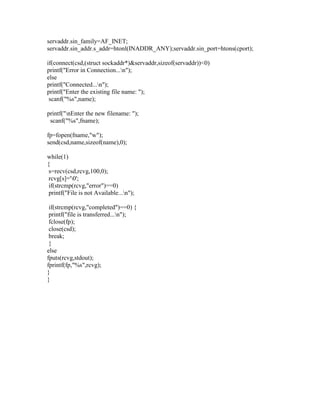 servaddr.sin_family=AF_INET;
servaddr.sin_addr.s_addr=htonl(INADDR_ANY);servaddr.sin_port=htons(cport);

if(connect(csd,(struct sockaddr*)&servaddr,sizeof(servaddr))<0)
printf("Error in Connection...n");
else
printf("Connected...n");
printf("Enter the existing file name: ");
 scanf("%s",name);

printf("nEnter the new filename: ");
 scanf("%s",fname);

fp=fopen(fname,"w");
send(csd,name,sizeof(name),0);

while(1)
{
 s=recv(csd,rcvg,100,0);
 rcvg[s]='0';
 if(strcmp(rcvg,"error")==0)
 printf("File is not Available...n");

 if(strcmp(rcvg,"completed")==0) {
 printf("file is transferred...n");
 fclose(fp);
 close(csd);
 break;
 }
else
fputs(rcvg,stdout);
fprintf(fp,"%s",rcvg);
}
}
 