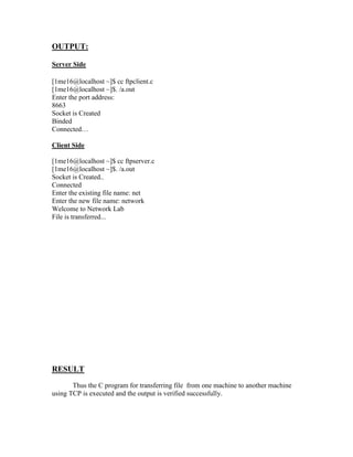 OUTPUT:

Server Side

[1me16@localhost ~]$ cc ftpclient.c
[1me16@localhost ~]$. /a.out
Enter the port address:
8663
Socket is Created
Binded
Connected…

Client Side

[1me16@localhost ~]$ cc ftpserver.c
[1me16@localhost ~]$. /a.out
Socket is Created..
Connected
Enter the existing file name: net
Enter the new file name: network
Welcome to Network Lab
File is transferred...




RESULT
       Thus the C program for transferring file from one machine to another machine
using TCP is executed and the output is verified successfully.
 