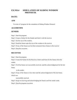 EX.NO:4              SIMULATION OF SLIDING WINDOW
                       PROTOCOL

DATE:
AIM
   To write a C program for the simulation of Sliding Window Protocol.

ALGORITHM

SENDER

Step 1: Start the program.
Step 2: Create a Socket for the Sender and bind it with the receiver.
Step 3: Set the size of the window.
Step 4: Send the frames upto the size of the window to the receiver
Step 5: If any of the frames are lost then retransmit those frames to the receiver
Step 6: Stop the execution.

RECEIVER

Step 1: Start the program.
Step 2: Create the Socket for the Receiver, bind it and listen for the frames from the
sender.
Step 3: If all the frames are successfully received, send the acknowledgement for the last
frame
          to the sender.
Step 4: If any of the frames is lost, then send the acknowledgement of the last frame,
which was
          successfully received.
Step 5: Keep on receiving and acknowledging the frames until the sender sends.
Step 6: Stop the program execution.
 