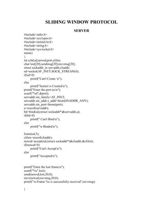 SLIDING WINDOW PROTOCOL
                                      SERVER
#include<stdio.h>
#include<sys/types.h>
#include<netinet/in.h>
#include<string.h>
#include<sys/socket.h>
main()
{
int a,bd,sd,newsd,port,clilen;
char lost[20],sendmsg[20],recvmsg[20];
struct sockaddr_in servaddr,cliaddr;
sd=socket(AF_INET,SOCK_STREAM,0);
if(sd<0)
      printf("Can't Create n");
else
      printf("Socket is Createdn");
printf("Enter the port non");
scanf("%d",&port);
servaddr.sin_family=AF_INET;
servaddr.sin_addr.s_addr=htonl(INADDR_ANY);
servaddr.sin_port=htons(port);
a=sizeof(servaddr);
bd=bind(sd,(struct sockaddr*)&servaddr,a);
if(bd<0)
      printf(" Can't Bindn");
else
      printf("n Bindedn");

listen(sd,5);
clilen=sizeof(cliaddr);
newsd=accept(sd,(struct sockaddr*)&cliaddr,&clilen);
if(newsd<0)
      printf("Can't Acceptn");
else
      printf("Acceptedn");


printf("Enter the lost framen");
scanf("%s",lost);
send(newsd,lost,20,0);
recv(newsd,recvmsg,20,0);
printf("n Frame %s is successfully received",recvmsg);

}
 