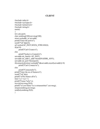 CLIENT
#include<stdio.h>
#include<sys/types.h>
#include<netinet/in.h>
#include<string.h>
main()
{
int i,sd,n,port;
char sendmsg[100],recvmsg[100];
struct sockaddr_in servaddr;
printf("Enter the portn");
scanf("%d",&port);
sd=socket(AF_INET,SOCK_STREAM,0);
if(sd<0)
      printf("Can't Createn");
else
      printf("Socket is Createdn");
servaddr.sin_family=AF_INET;
servaddr.sin_addr.s_addr=htonl(INADDR_ANY);
servaddr.sin_port=htons(port);
if(connect(sd,(struct sockaddr*)&servaddr,sizeof(servaddr))<0)
      printf("Can't Connectn");
else
      printf("Connectedn");
printf("Enter the no of framesn");
scanf("%d",&n);
printf("nThe frames alln");
for(i=1;i<=n;i++)
printf("Frame %dn",i);
recv(sd,recvmsg,20,0);
printf("n Lost frame %s is retransmitted ",recvmsg);
strcpy(sendmsg,recvmsg);
send(sd,sendmsg,20,0);
}
 