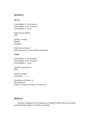 OUTPUT:

Server:

[1me16alhost~]: VI swserver.c
[1me16alhost~]: CC swserver.c
[1me16alhost~]: /a.out

Enter the port address
8543

Socket is created
Binded
Accepted

Enter the lost frame: 3
Frame tcpserver.c is successfully transmitted

Client:

[1me16alhost~]: VI swclient.c
[1me16alhost~]: CC swclient.c
[1me16alhost~]: /a.out

Enter the client port no
8543

Socket is created
Connected…………..

Enter the no of frames: 4
The frames all
Frame 1/n Frame 2/n Frame 3/n Frame 4/n




RESULT
    Thus the C program for the simulation of Sliding Window Protocol has been
executed and the output is verified successfully.
 