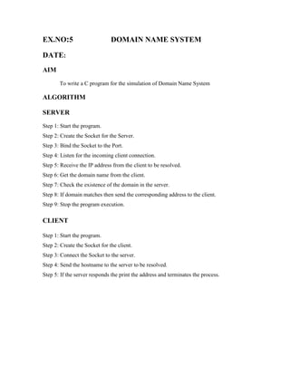EX.NO:5                        DOMAIN NAME SYSTEM

DATE:
AIM
       To write a C program for the simulation of Domain Name System

ALGORITHM

SERVER
Step 1: Start the program.
Step 2: Create the Socket for the Server.
Step 3: Bind the Socket to the Port.
Step 4: Listen for the incoming client connection.
Step 5: Receive the IP address from the client to be resolved.
Step 6: Get the domain name from the client.
Step 7: Check the existence of the domain in the server.
Step 8: If domain matches then send the corresponding address to the client.
Step 9: Stop the program execution.

CLIENT

Step 1: Start the program.
Step 2: Create the Socket for the client.
Step 3: Connect the Socket to the server.
Step 4: Send the hostname to the server to be resolved.
Step 5: If the server responds the print the address and terminates the process.
 