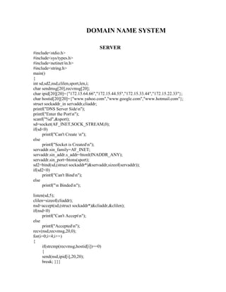 DOMAIN NAME SYSTEM

                                    SERVER
#include<stdio.h>
#include<sys/types.h>
#include<netinet/in.h>
#include<string.h>
main()
{
int sd,sd2,nsd,clilen,sport,len,i;
char sendmsg[20],recvmsg[20];
char ipid[20][20]={"172.15.64.66","172.15.44.55","172.15.33.44","172.15.22.33"};
char hostid[20][20]={"www.yahoo.com","www.google.com","www.hotmail.com"};
struct sockaddr_in servaddr,cliaddr;
printf("DNS Server Siden");
printf("Enter the Portn");
scanf("%d",&sport);
sd=socket(AF_INET,SOCK_STREAM,0);
if(sd<0)
      printf("Can't Create n");
else
      printf("Socket is Createdn");
servaddr.sin_family=AF_INET;
servaddr.sin_addr.s_addr=htonl(INADDR_ANY);
servaddr.sin_port=htons(sport);
sd2=bind(sd,(struct sockaddr*)&servaddr,sizeof(servaddr));
if(sd2<0)
      printf("Can't Bindn");
else
      printf("n Bindedn");

listen(sd,5);
clilen=sizeof(cliaddr);
nsd=accept(sd,(struct sockaddr*)&cliaddr,&clilen);
if(nsd<0)
      printf("Can't Acceptn");
else
      printf("Acceptedn");
recv(nsd,recvmsg,20,0);
for(i=0;i<4;i++)
{
      if(strcmp(recvmsg,hostid[i])==0)
      {
      send(nsd,ipid[i],20,20);
      break; }}}
 